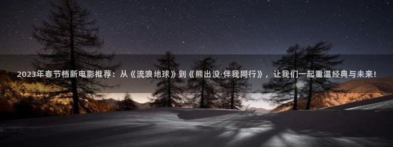 镇海保利国际影城：2023年春节档新电影推荐：从《流浪地球》到《熊出没·伴我同行》，让我们一起重温经典与未来!